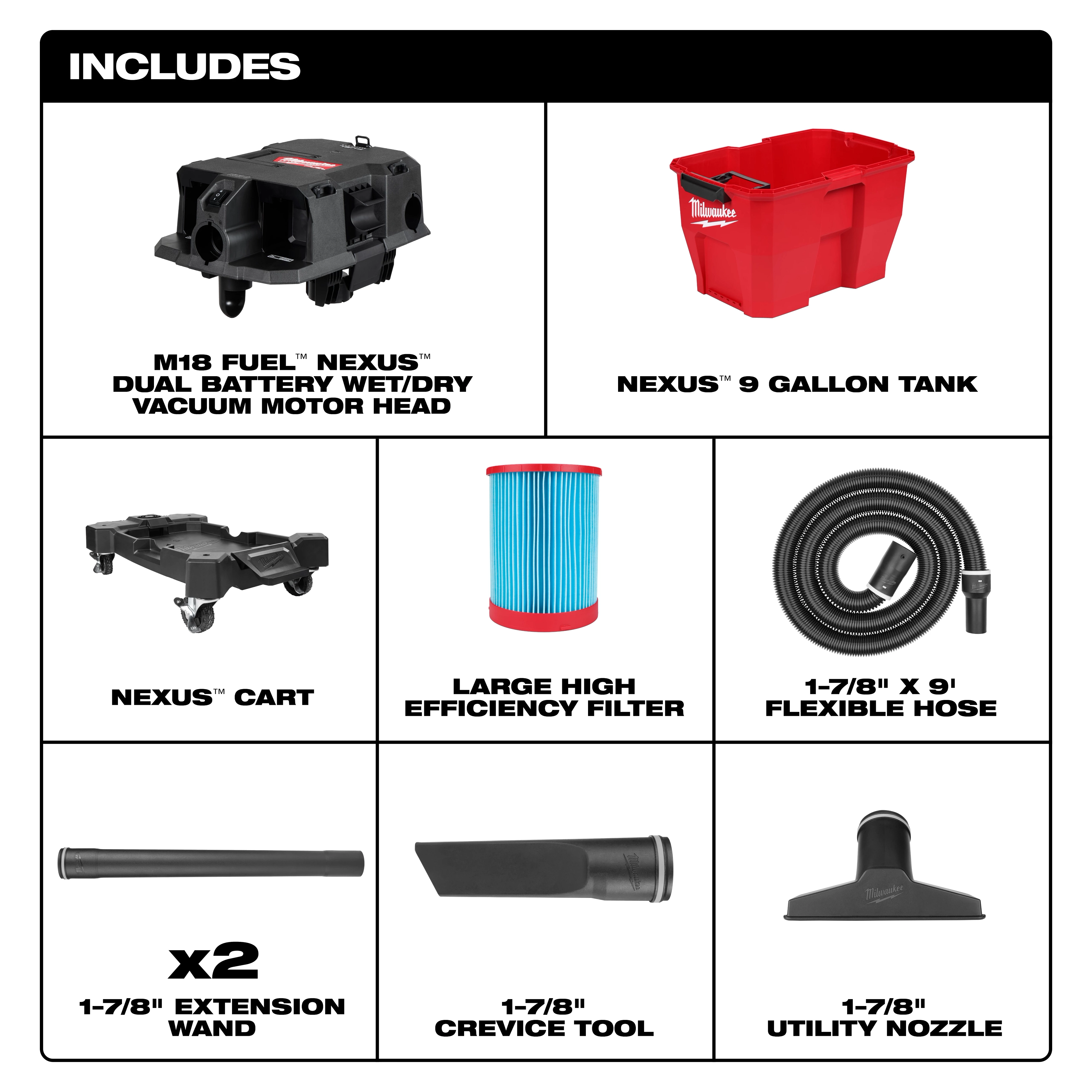 The M18 FUEL™ NEXUS™ 9 Gallon Dual-Battery Wet/Dry Vacuum includes a motor head, 9-gallon tank, cart, high-efficiency filter, 9-foot flexible hose, two 1-7/8” extension wands, a crevice tool, and a utility nozzle.